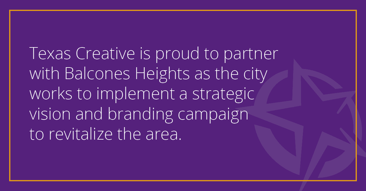 Texas Creative is proud to partner with Balcones Heights as the city works to implement a strategic vision and branding campaign to revitalize the area. Texas Creative is proud to partner with Balcones Heights as the city works to implement a strategic vision and branding campaign to revitalize the area.